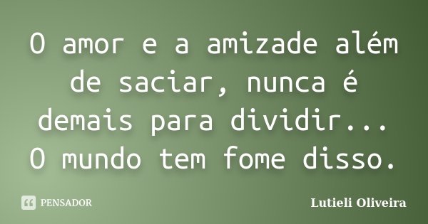 O amor e a amizade além de saciar, nunca é demais para dividir... O mundo tem fome disso.... Frase de Lutieli Oliveira.