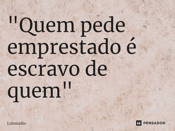 ⁠"Quem pede emprestado é escravo de quem "... Frase de Lutonadio.