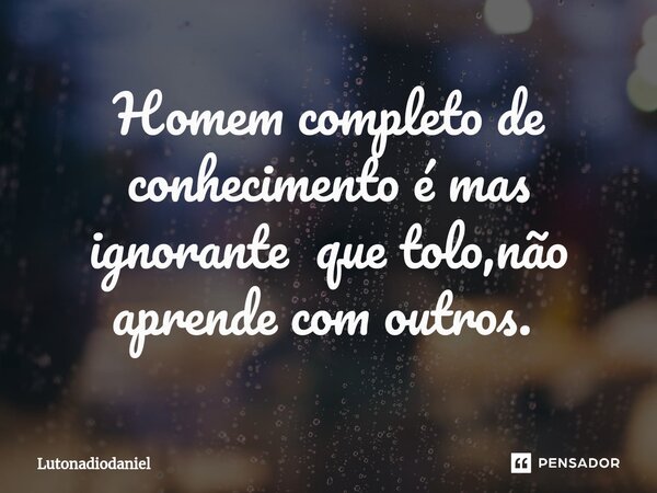 Homem completo de conhecimento é mas ignorante que tolo,não aprende com outros. ⁠... Frase de Lutonadiodaniel.