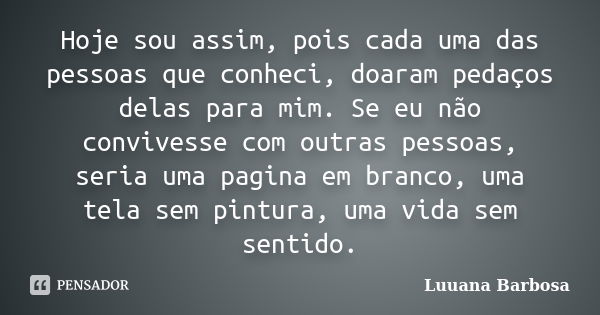 Hoje sou assim, pois cada uma das pessoas que conheci, doaram pedaços delas para mim. Se eu não convivesse com outras pessoas, seria uma pagina em branco, uma t... Frase de Luuana Barbosa.