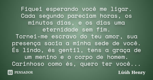 Fiquei esperando você me ligar. Cada segundo pareciam horas, os minutos dias, e os dias uma eternidade sem fim. Tornei-me escravo do teu amor, sua presença saci... Frase de Luuh Henry.