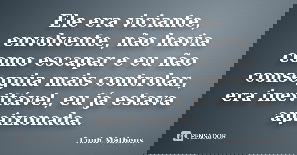 Ele era viciante, envolvente, não havia como escapar e eu não conseguia mais controlar, era inevitável, eu já estava apaixonada.... Frase de Luuh Matheus.