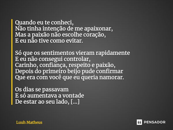 Quando eu te conheci, Não tinha intenção de me apaixonar, Mas a paixão não escolhe coração, E eu não tive como evitar. Só que os sentimentos vieram rapidamente ... Frase de Luuh Matheus.