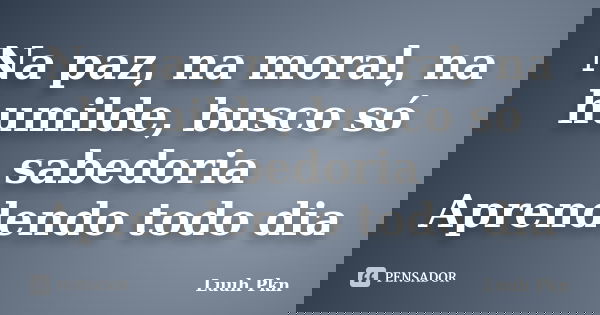 Na paz, na moral, na humilde, busco só sabedoria Aprendendo todo dia... Frase de Luuh Pkn.