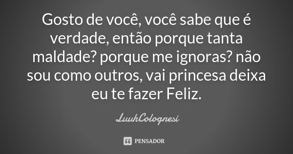 Gosto de você , você sabe que é verdade , então porque tanta maldade? porque me ignoras ? não sou como outros , vai princesa deixa eu te fazer Feliz.... Frase de LuuhColognesi.