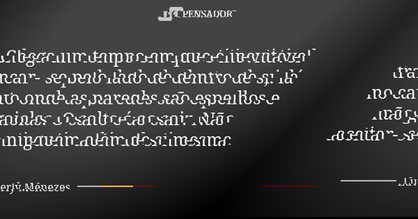 Chega um tempo em que é inevitável trancar - se pelo lado de dentro de si, lá no canto onde as paredes são espelhos e não gaiolas. O salto é ao sair. Não aceita... Frase de Luverly Menezes..