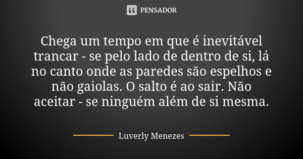 Chega um tempo em que é inevitável trancar - se pelo lado de dentro de si, lá no canto onde as paredes são espelhos e não gaiolas. O salto é ao sair. Não aceita... Frase de Luverly Menezes..