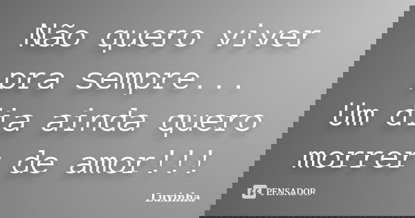 Não quero viver pra sempre... Um dia ainda quero morrer de amor!!!... Frase de Luxinha.