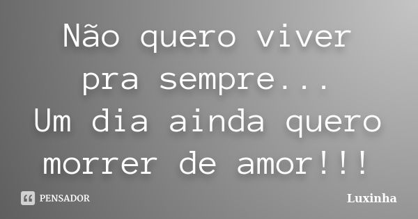 Não quero viver pra sempre... Um dia ainda quero morrer de amor!!!... Frase de Luxinha.