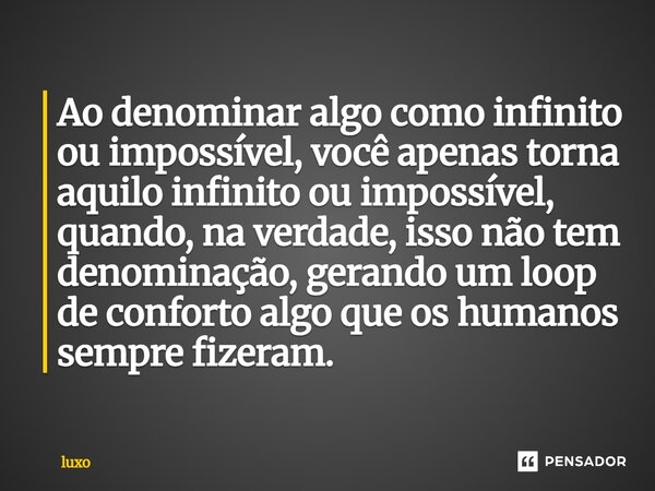 Ao denominar algo como infinito ou impossível, você apenas torna aquilo infinito ou impossível, quando, na verdade, isso não tem denominação, gerando um loop de... Frase de luxo.