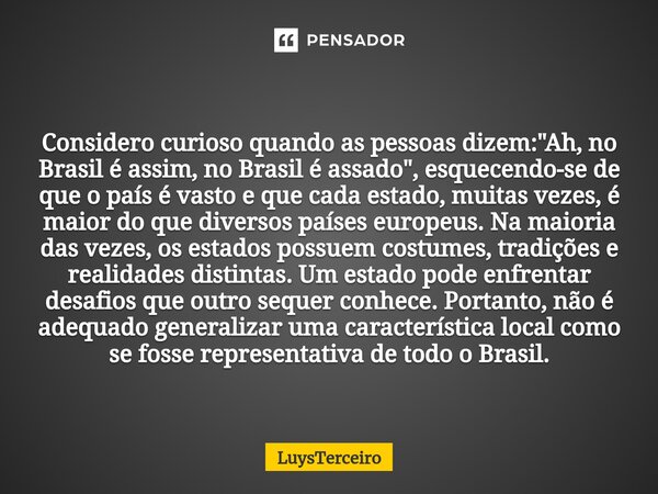 ⁠Considero curioso quando as pessoas dizem: "Ah, no Brasil é assim, no Brasil é assado", esquecendo-se de que o país é vasto e que cada estado, muitas... Frase de LuysTerceiro.