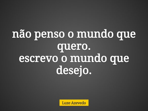 não penso o mundo que quero. escrevo o mundo que desejo.... Frase de Luze Azevedo.