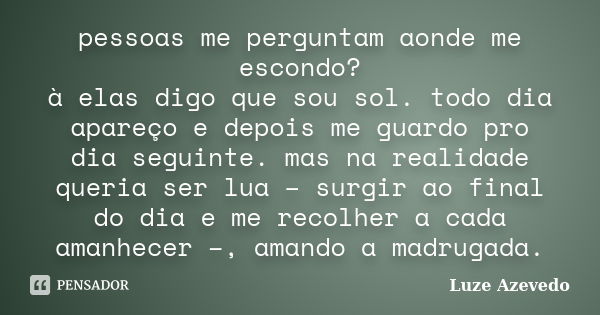 pessoas me perguntam aonde me escondo? à elas digo que sou sol. todo dia apareço e depois me guardo pro dia seguinte. mas na realidade queria ser lua – surgir a... Frase de Luze Azevedo.