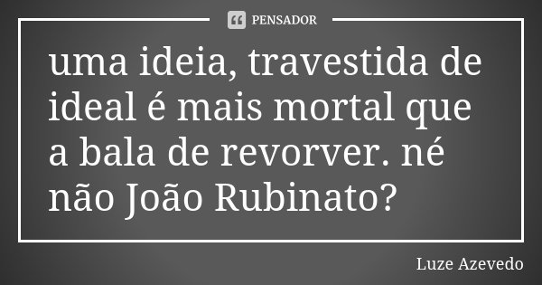 uma ideia, travestida de ideal é mais mortal que a bala de revorver. né não João Rubinato?... Frase de Luze Azevedo.
