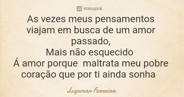 As vezes meus pensamentos viajam em busca de um amor passado, Mais não esquecido Á amor porque maltrata meu pobre coração que por ti ainda sonha... Frase de Luzemar Ferreira.
