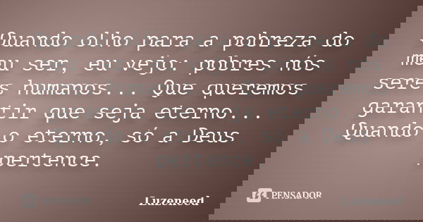 Quando olho para a pobreza do meu ser, eu vejo: pobres nós seres humanos... Que queremos garantir que seja eterno... Quando o eterno, só a Deus pertence.... Frase de Luzeneed.