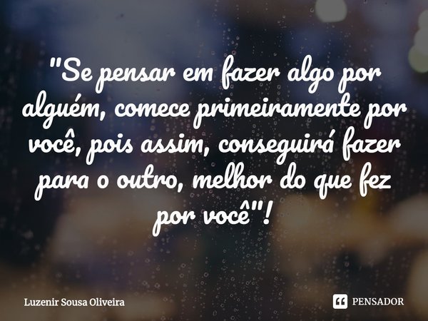 ⁠"Se pensar em fazer algo por alguém, comece primeiramente por você, pois assim, conseguirá fazer para o outro, melhor do que fez por você"!... Frase de Luzenir Sousa Oliveira.