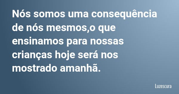 Nós somos uma consequência de nós mesmos,o que ensinamos para nossas crianças hoje será nos mostrado amanhã.... Frase de Luzescura.