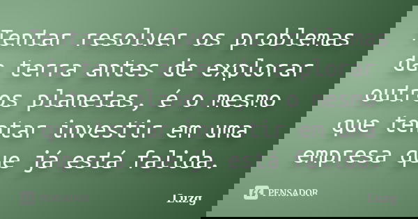 Tentar resolver os problemas da terra antes de explorar outros planetas, é o mesmo que tentar investir em uma empresa que já está falida.... Frase de Luzg.