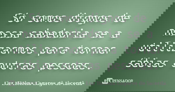 Só somos dignos de nossa sabedoria se a utilizarmos para tornar sábias outras pessoas.... Frase de Luz Helena Lagares de Lacerda.