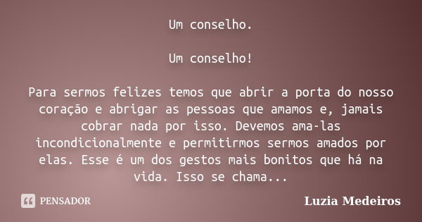 Um conselho. Um conselho! Para sermos felizes temos que abrir a porta do nosso coração e abrigar as pessoas que amamos e, jamais cobrar nada por isso. Devemos a... Frase de Luzia Medeiros.