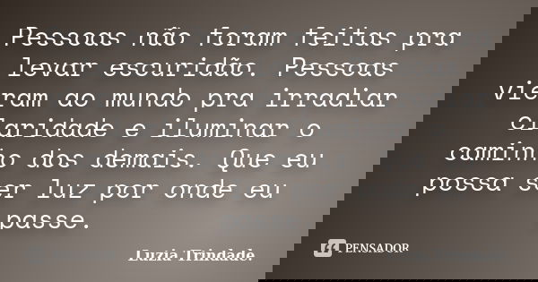 Pessoas não foram feitas pra levar escuridão. Pessoas vieram ao mundo pra irradiar claridade e iluminar o caminho dos demais. Que eu possa ser luz por onde eu p... Frase de Luzia Trindade..