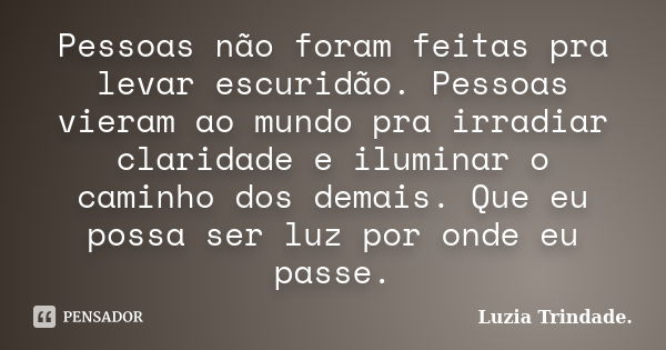 Pessoas não foram feitas pra levar escuridão. Pessoas vieram ao mundo pra irradiar claridade e iluminar o caminho dos demais. Que eu possa ser luz por onde eu p... Frase de Luzia Trindade..