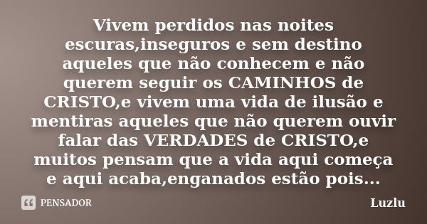 Vivem perdidos nas noites escuras,inseguros e sem destino aqueles que não conhecem e não querem seguir os CAMINHOS de CRISTO,e vivem uma vida de ilusão e mentir... Frase de Luzlu.