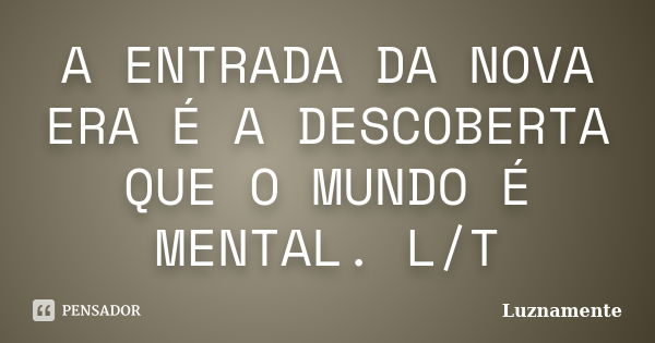 A ENTRADA DA NOVA ERA É A DESCOBERTA QUE O MUNDO É MENTAL. L/T... Frase de Luznamente.