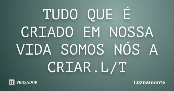 TUDO QUE É CRIADO EM NOSSA VIDA SOMOS NÓS A CRIAR.L/T... Frase de Luznamente.