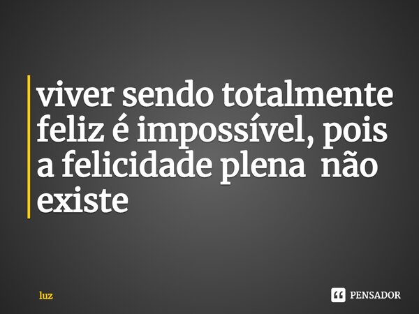 ⁠viver sendo totalmente feliz é impossível, pois a felicidade plena não existe... Frase de Luz.