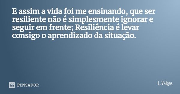 E assim a vida foi me ensinando, que ser resiliente não é simplesmente ignorar e seguir em frente; Resiliência é levar consigo o aprendizado da situação.... Frase de L. Valgas.