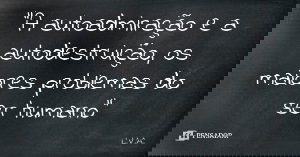 "A autoadmiração e a autodestruição, os maiores problemas do ser humano"... Frase de L.V.A..