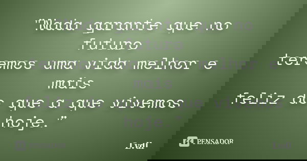 "Nada garante que no futuro teremos uma vida melhor e mais feliz do que a que vivemos hoje."... Frase de Lvdl.