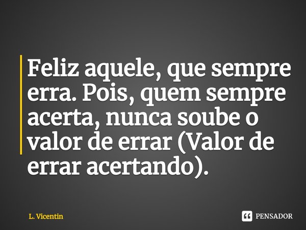 ⁠Feliz aquele, que sempre erra. Pois, quem sempre acerta, nunca soube o valor de errar (Valor de errar acertando).... Frase de L. Vicentin.