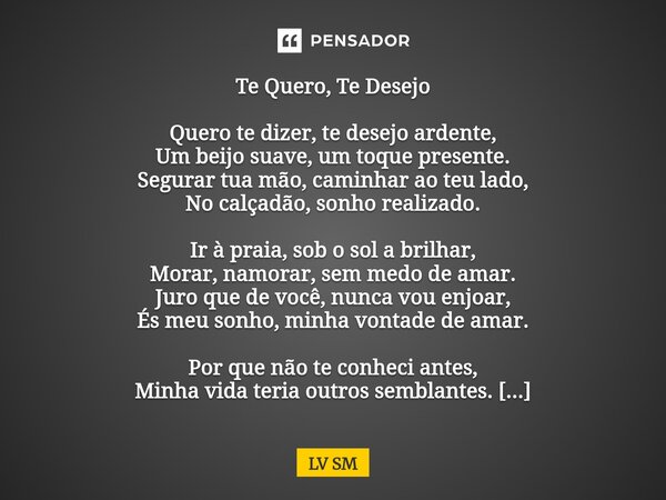 Te Quero, Te Desejo Quero te dizer, te desejo ardente, Um beijo suave, um toque presente. Segurar tua mão, caminhar ao teu lado, No calçadão, sonho realizado. I... Frase de LV SM.