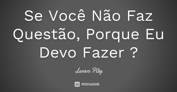 Se Você Não Faz Questão, Porque Eu Devo Fazer ?... Frase de Lwan Píty.