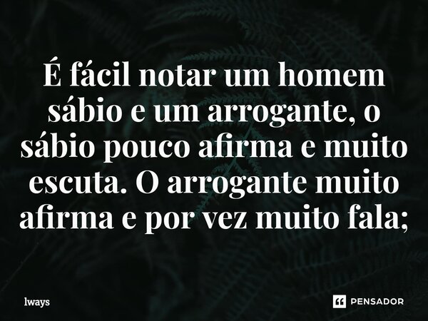 É fácil notar um homem sábio e um arrogante, o sábio pouco afirma e muito escuta. O arrogante muito afirma e por vez muito fala;... Frase de lways.