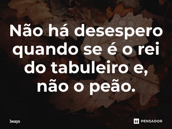 Não há desespero quando se é o rei do tabuleiro e, não o peão.⁠... Frase de lways.