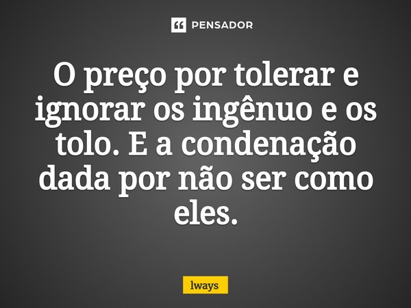 O preço por tolerar e ignorar os ingênuo e os tolo. E a condenação dada por não ser como eles.⁠... Frase de lways.