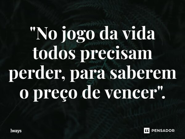 "No jogo da vida todos precisam perder, para saberem o preço de vencer ".... Frase de lways.