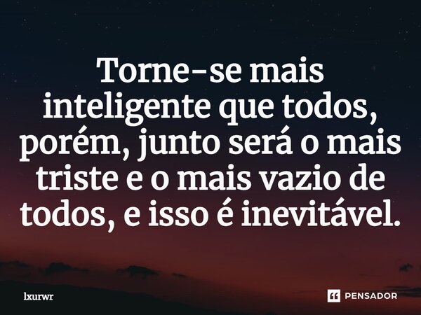 Torne-se mais inteligente que todos, porém, junto será o mais triste e o mais vazio de todos, e isso é inevitável.⁠... Frase de lxurwr.