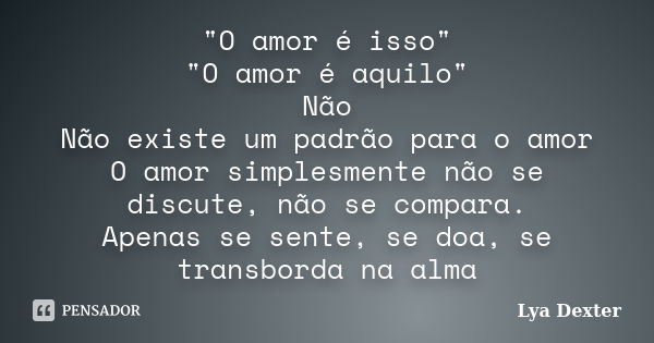 "O amor é isso" "O amor é aquilo" Não Não existe um padrão para o amor O amor simplesmente não se discute, não se compara. Apenas se sente, ... Frase de Lya Dexter.