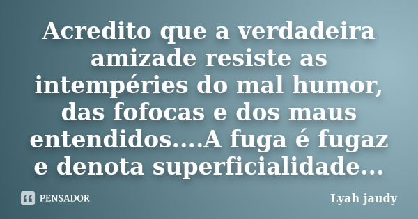 Acredito que a verdadeira amizade resiste as intempéries do mal humor, das fofocas e dos maus entendidos....A fuga é fugaz e denota superficialidade...... Frase de Lyah jaudy.