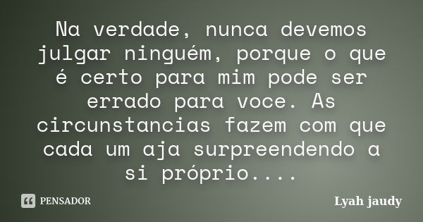 Na verdade, nunca devemos julgar ninguém, porque o que é certo para mim pode ser errado para voce. As circunstancias fazem com que cada um aja surpreendendo a s... Frase de Lyah jaudy.