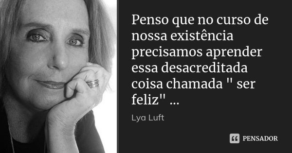Penso que no curso de nossa existência precisamos aprender essa desacreditada coisa chamada " ser feliz" ...... Frase de Lya Luft.