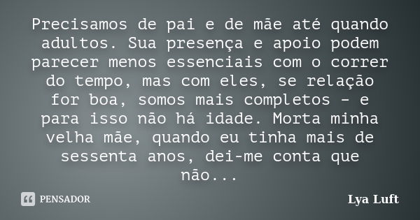 Precisamos de pai e de mãe até quando adultos. Sua presença e apoio podem parecer menos essenciais com o correr do tempo, mas com eles, se relação for boa, somo... Frase de Lya Luft.