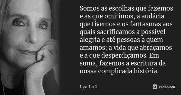 Somos as escolhas que fazemos e as que omitimos, a audácia que tivemos e os fantasmas aos quais sacrificamos a possível alegria e até pessoas a quem amamos; a v... Frase de Lya Luft.