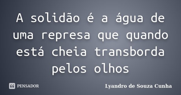 A solidão é a água de uma represa que quando está cheia transborda pelos olhos... Frase de Lyandro de Souza Cunha.