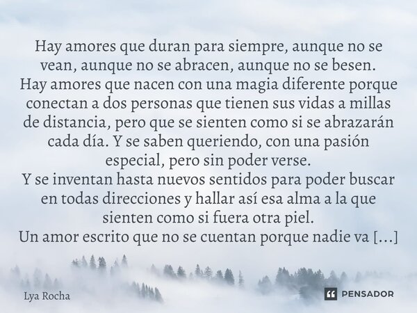 Hay amores que duran para siempre, aunque no se vean, aunque no se abracen, aunque no se besen. Hay amores que nacen con una magia diferente porque conectan a d... Frase de Lya Rocha.